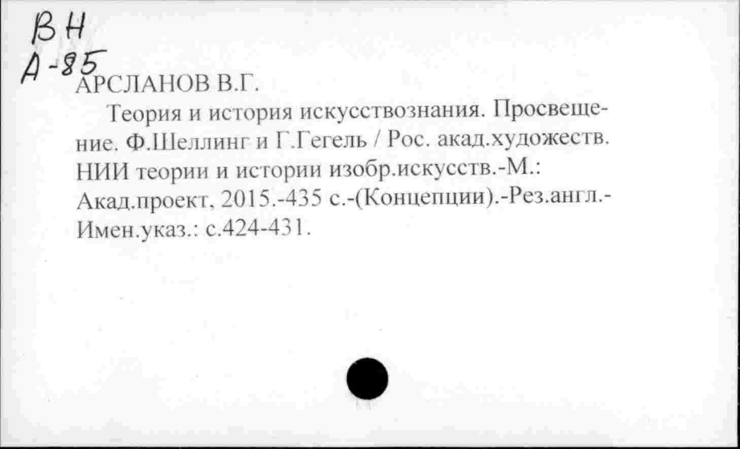 ﻿АРСЛАНОВ ВТ.
Теория и история искусствознания. Просвещение. Ф.Шеллинг и Г.Гегель / Рос. акад.художеств. НИИ теории и истории изобр.искусств.-М.: Акад.проект, 2015.-435 с.-(Концепции).-Рез.англ.-Имен.указ.: с.424-431.